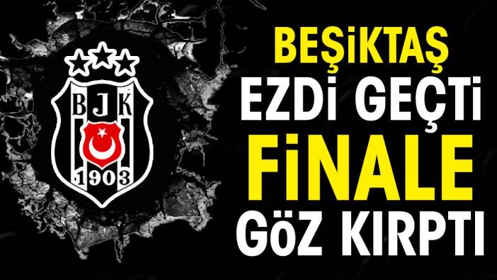 Beşiktaş ezdi geçti finale göz kırptı