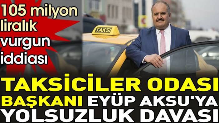 Taksiciler Odası Başkanı Eyüp Aksu'ya yolsuzluk davası.105 milyon liralık vurgun iddiası
