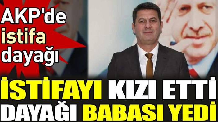 AKP'de istifa dayağı. İstifayı kızı etti dayağı babası yedi