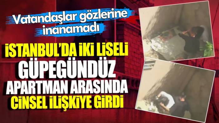 İstanbul’da iki liseli güpegündüz apartman arasında cinsel ilişkiye girdi! Vatandaşlar gözlerine inanamadı