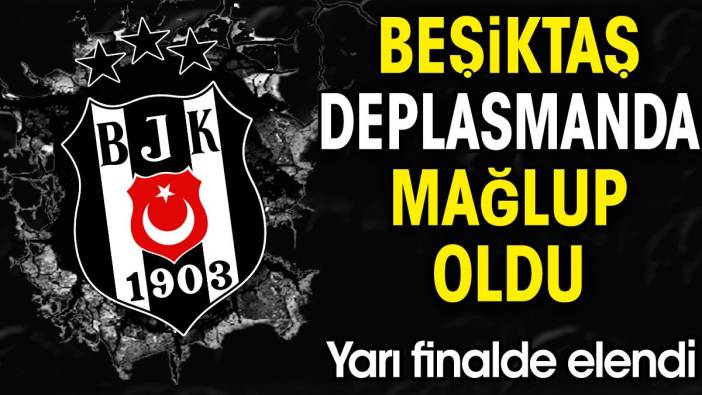 Beşiktaş deplasmanda kaybetti. Yarı finalde elendi