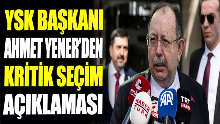 YSK Başkanı Ahmet Yener’den kritik seçim açıklaması