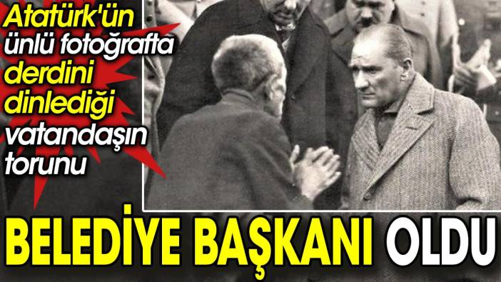 Atatürk'ün ünlü fotoğrafta derdini dinlediği vatandaşın torunu belediye başkanı oldu