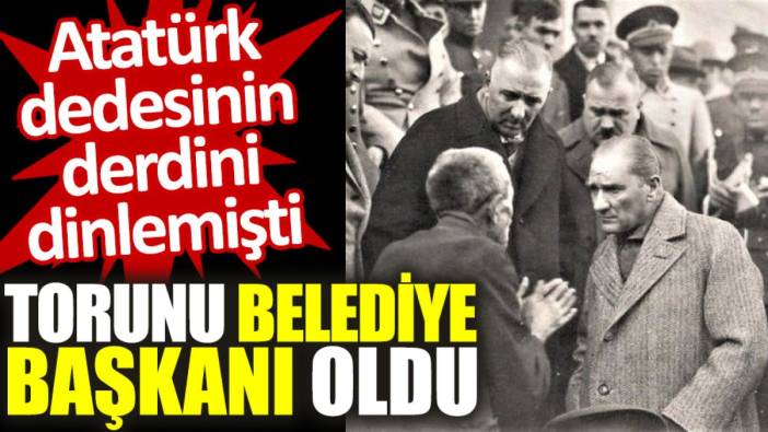 Atatürk'ün derdinin dinlediği vatandaşın torunu belediye başkanı seçildi