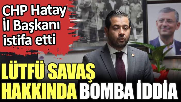 Lütfü Savaş hakkında bomba iddia. CHP Hatay İl Başkanı istifa etti