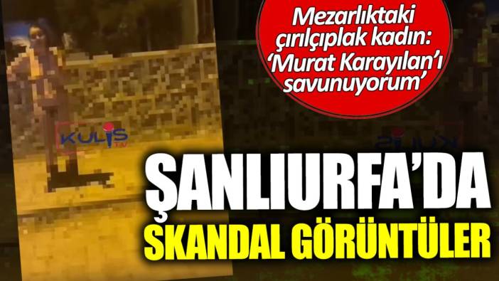 Şanlıurfa’da skandal görüntüler! Mezarlıktaki çırılçıplak kadın: Murat Karayılan’ı savunuyorum