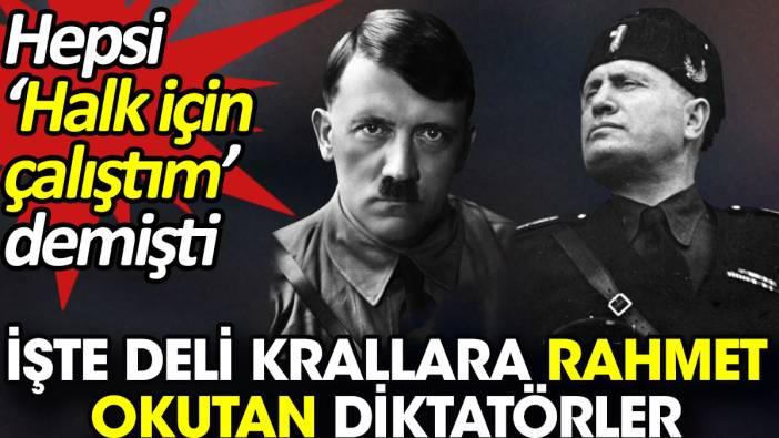 İşte deli krallara rahmet okutan diktatörler. Hepsi ‘Halk için çalıştım’ demişti