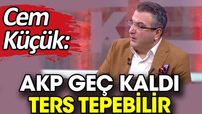 Cem Küçük: AKP geç kaldı ters tepebilir