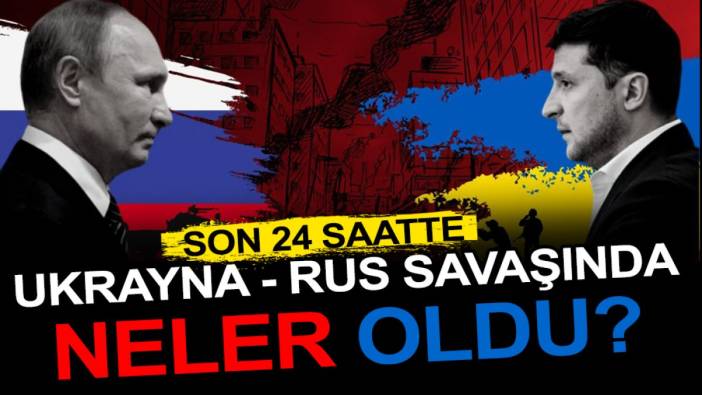 Son 24 saatte Ukrayna - Rus savaşında neler oldu