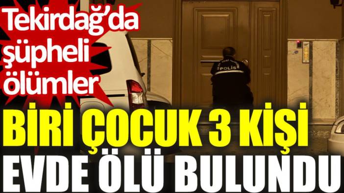 Tekirdağ’da şüpheli ölümler: Biri çocuk 3 kişi evde ölü bulundu