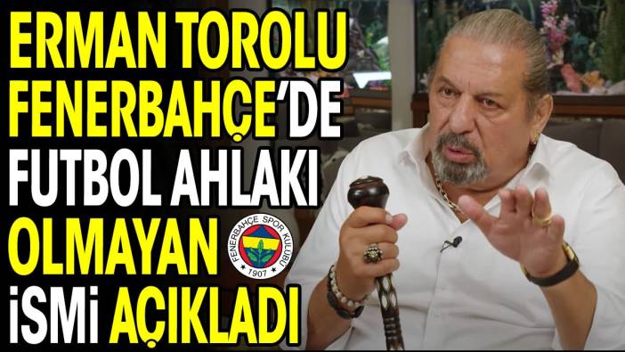 Erman Toroğlu Fenerbahçe'de 'futbol ahlakı' olmayan ismi açıkladı