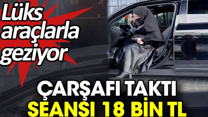 Çarşafı taktı seansı 18 bin TL. Lüks araçlarla geziyor