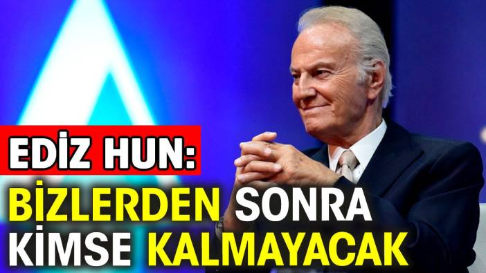 Ediz Hun: Bizlerden sonra kimse kalmayacak