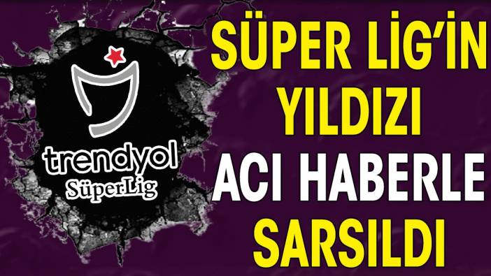 Süper Lig'in yıldızına acı haber