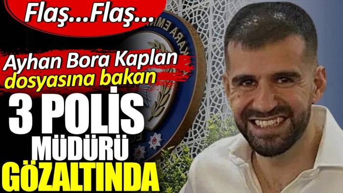 Flaş… Flaş… Ayhan Bora Kaplan dosyasına bakan 3 polis müdürü gözaltında