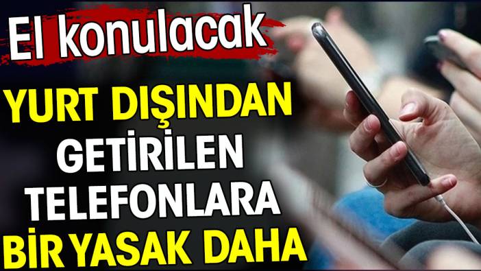 Yurt dışından getirilen telefonlara bir yasak daha. El konulacak