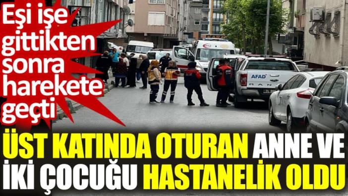 Eşi işe gittikten sonra harekete geçti, üst katında oturan anne ve iki çocuğu hastanelik oldu