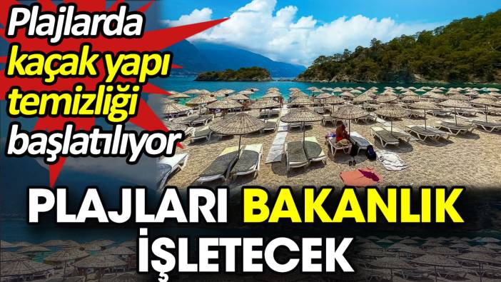 Plajları bakanlık işletecek. Plajlarda kaçak yapı temizliği başlatılıyor