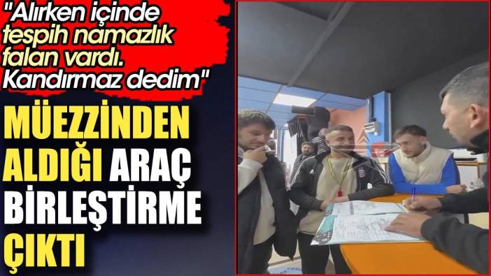 Müezzinden aldığı araç birleştirme çıktı. 'Alırken içinde tespih namazlık falan vardı. Kandırmaz dedim'