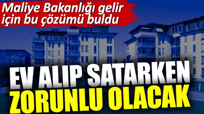 Ev alıp satarken zorunlu olacak. Maliye Bakanlığı gelir için bu çözümü buldu