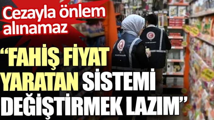 Denetimle olmaz, fahiş fiyat yaratan sistemi değiştirmek lazım