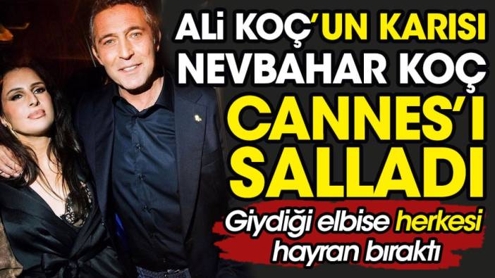 Ali Koç'un karısı Nevbahar Koç Cannes'ı salladı. Giydiği elbise herkesi hayran bıraktı