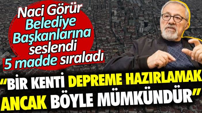 Naci Görür Belediye Başkanlarına seslendi: Bir kenti depreme hazırlamak ancak böyle mümkündür. 5 madde sıraladı