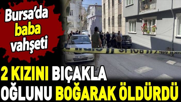 Bursa'da baba vahşeti. İki kızını bıçakla oğlunu boğarak öldürdü