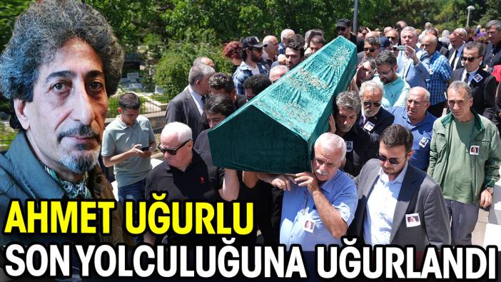 Ahmet Uğurlu son yolculuğuna uğurlandı