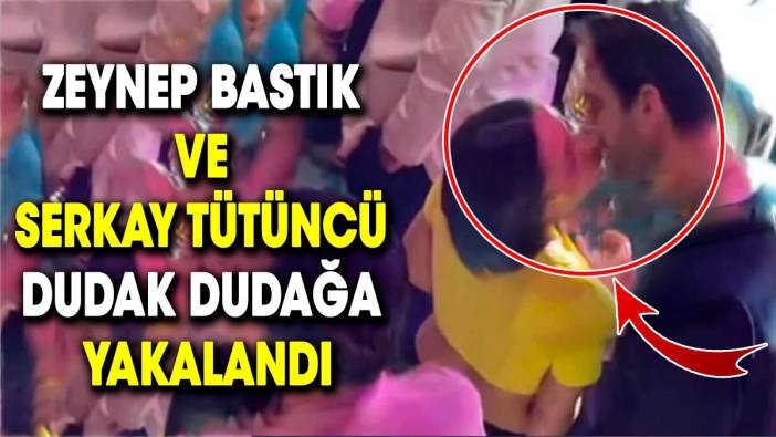 Zeynep Bastık ve Serkay Tütüncü dudak dudağa yakalandı