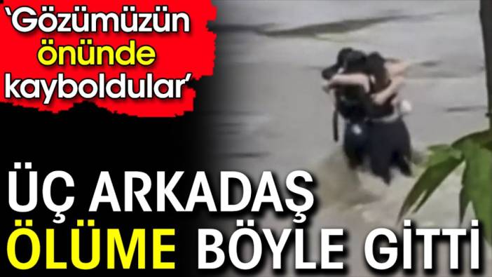 Üç arkadaş ölüme böyle gitti. ‘Gözümüzün önünde kayboldular’