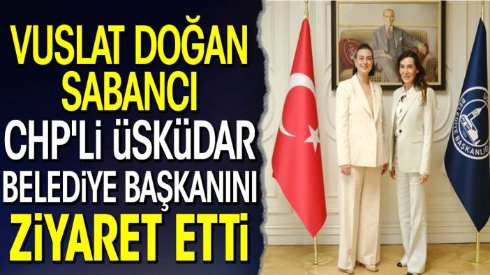 Vuslat Doğan Sabancı CHP'li Üsküdar Belediye Başkanını ziyaret etti