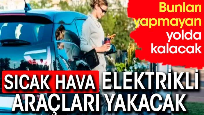 Sıcak elektrikli araçları yakacak. Bunları yapmayan yolda kalacak