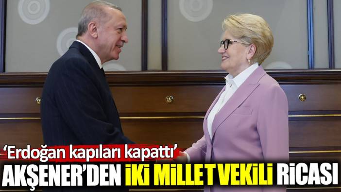 Akşener’den iki milletvekili ricası! Erdoğan kapıları kapattı