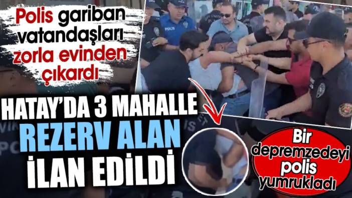 Hatay’da 3 mahalle rezerv alan ilan edildi. Polis gariban vatandaşları zorla evinden çıkardı