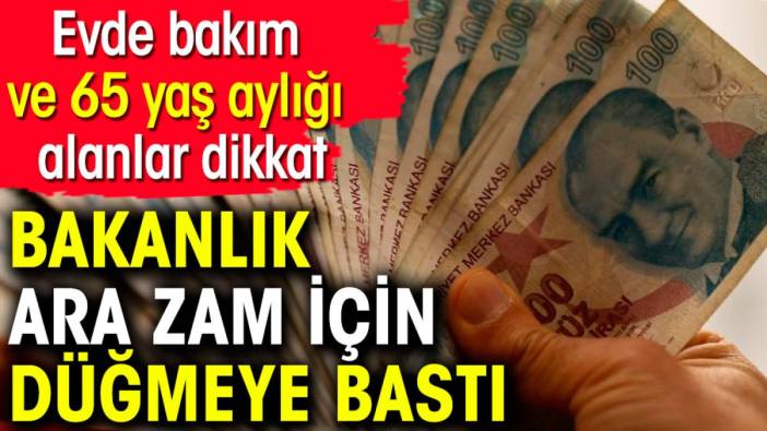 Evde bakım ve 65 yaş aylığı alanlar dikkat. Bakanlık ara zam için düğmeye bastı