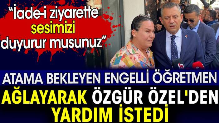 Atama bekleyen engelli öğretmen ağlayarak Özgür Özel'den yardım istedi