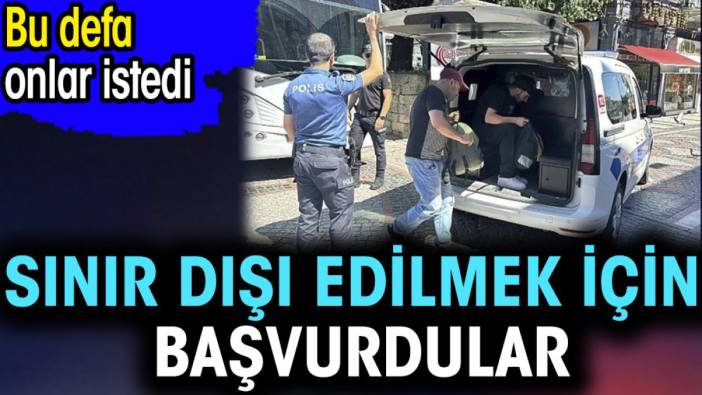 Sınır dışı edilmek için başvurdular. Bu defa onlar istedi