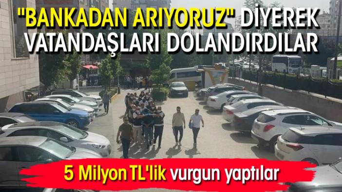 "Bankadan arıyoruz" diyerek vatandaşları dolandırdılar: 5 Milyon TL'lik vurgun yaptılar