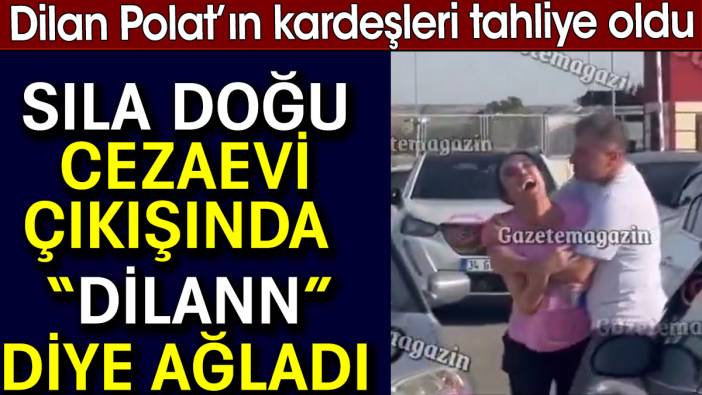 Dilan Polat’ın kardeşi Sıla Doğu cezaevi çıkışında 'Dilan' diye ağladı