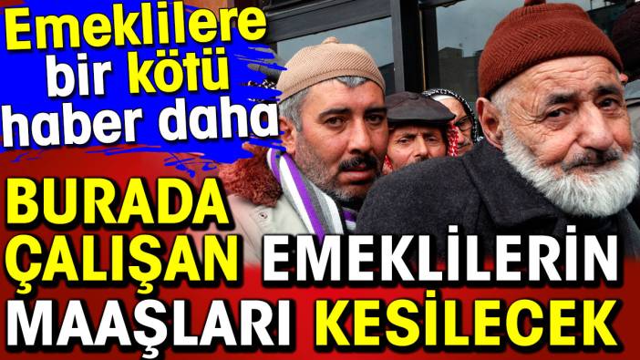 Emeklilere bir kötü haber daha. Burada çalışanların maaşları kesilecek