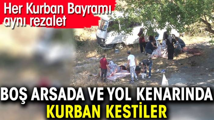 Boş arsalarda ve yol kenarında kurban kestiler. Her Kurban Bayramı aynı rezalet