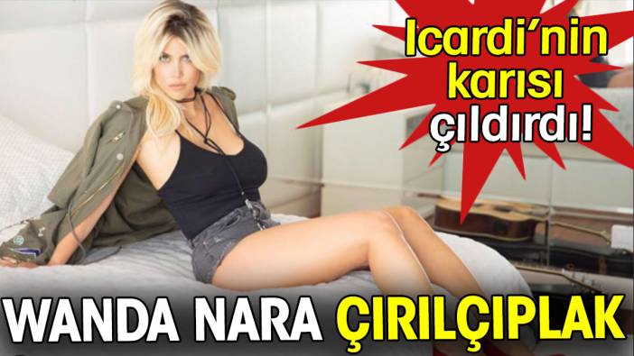 Wanda Nara çırılçıplak. Icardi'nin karısı çıldırdı