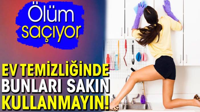 Ev temizliğinde bunları sakın kullanmayın! Ölüm saçıyor