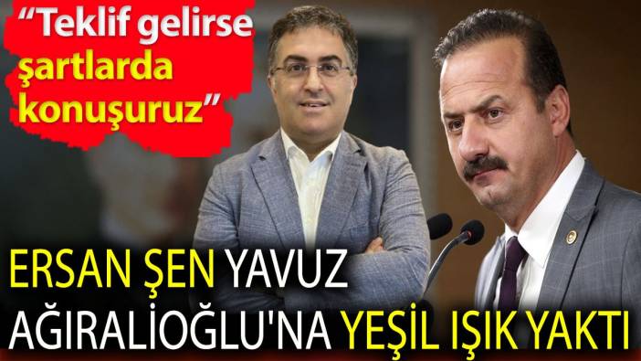 Ersan Şen Yavuz Ağıralioğlu'na yeşil ışık yaktı. 'Teklif gelirse şartlarda konuşuruz'