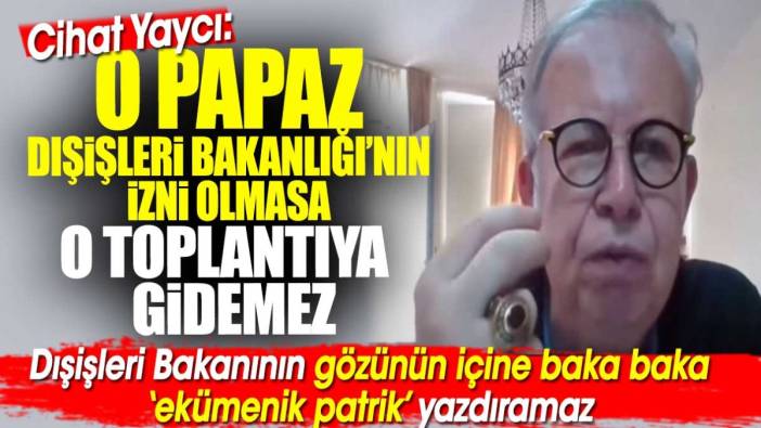 Cihat Yaycı: O papaz Dışişleri Bakanlığı’nın izni olmasa o toplantıya ‘ekümenik’ sıfatıyla gidemez