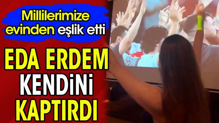 Eda Erdem kendini kaptırdı. Millilerimize evinden eşlik etti