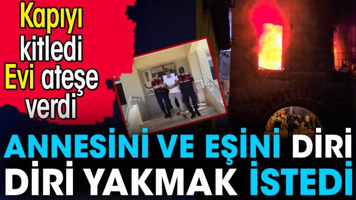 Annesini ve eşini eve kilitleyip diri diri yakmak istedi