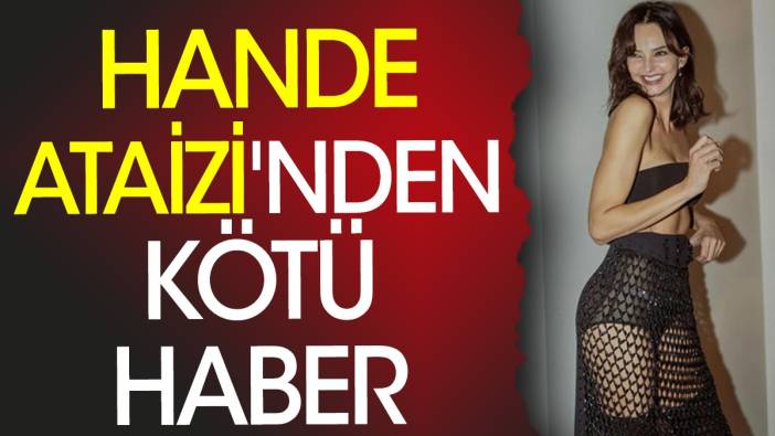 Hande Ataizi'nden kötü haber