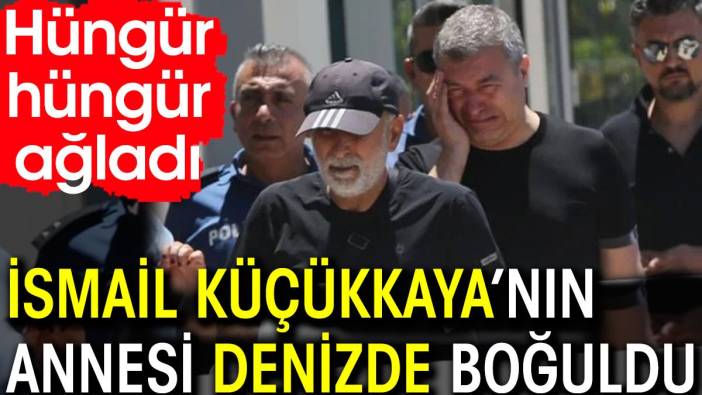 İsmail Küçükkaya’nın annesi denizde boğuldu. Hüngür hüngür ağladı